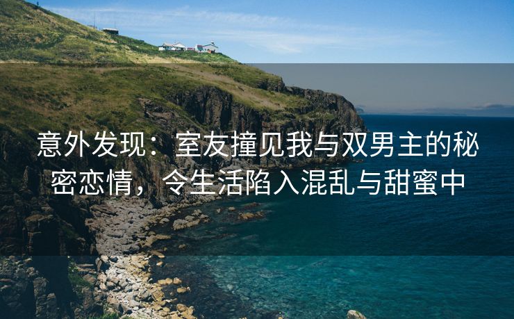 意外发现：室友撞见我与双男主的秘密恋情，令生活陷入混乱与甜蜜中