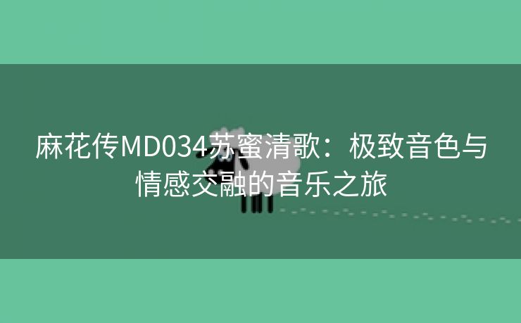 麻花传MD034苏蜜清歌：极致音色与情感交融的音乐之旅