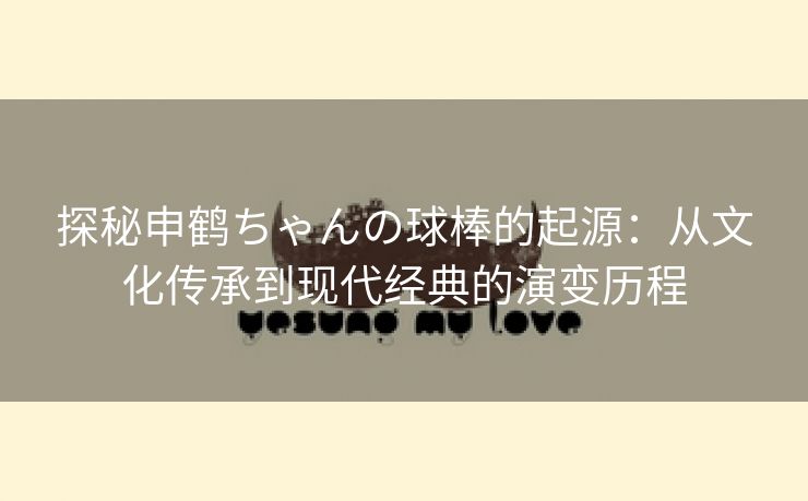 探秘申鹤ちゃんの球棒的起源：从文化传承到现代经典的演变历程