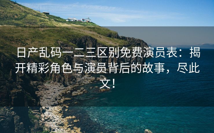 日产乱码一二三区别免费演员表：揭开精彩角色与演员背后的故事，尽此文！