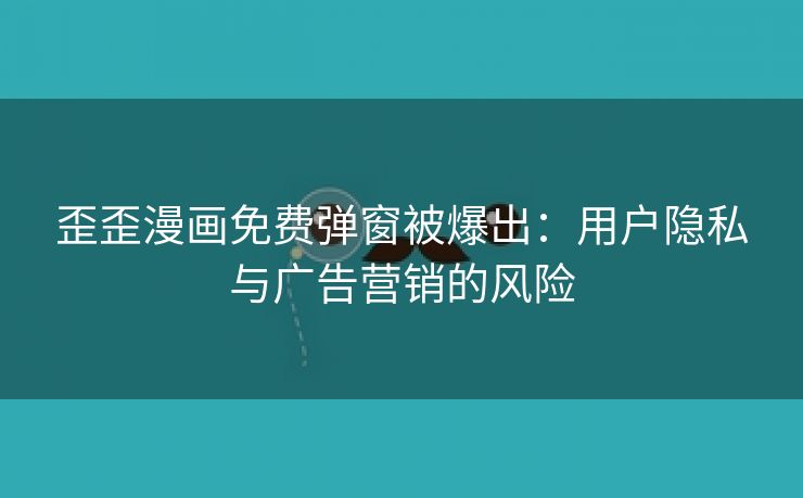 歪歪漫画免费弹窗被爆出：用户隐私与广告营销的风险