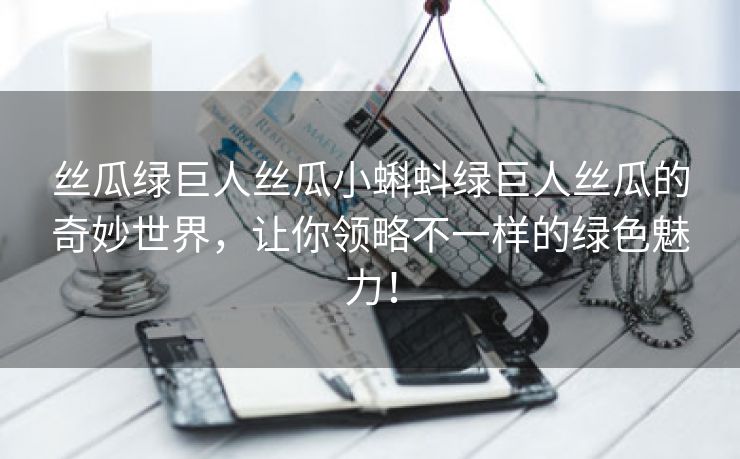 丝瓜绿巨人丝瓜小蝌蚪绿巨人丝瓜的奇妙世界，让你领略不一样的绿色魅力！