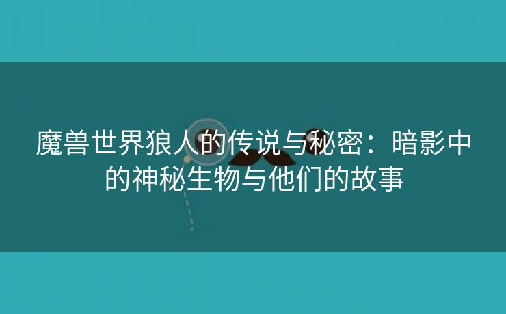 魔兽世界狼人的传说与秘密：暗影中的神秘生物与他们的故事