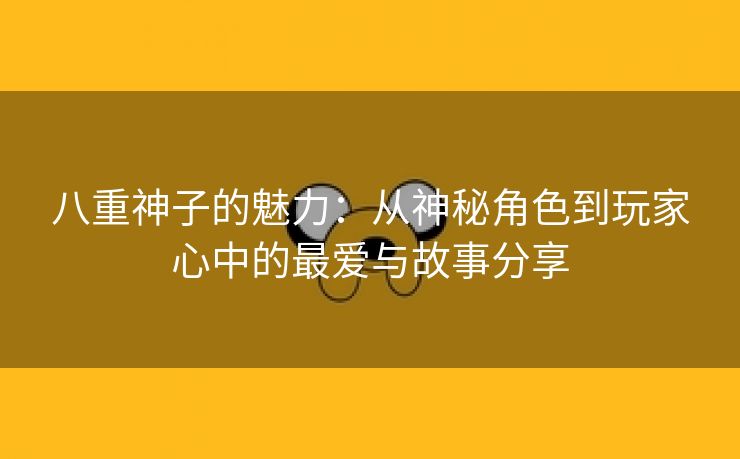 八重神子的魅力：从神秘角色到玩家心中的最爱与故事分享