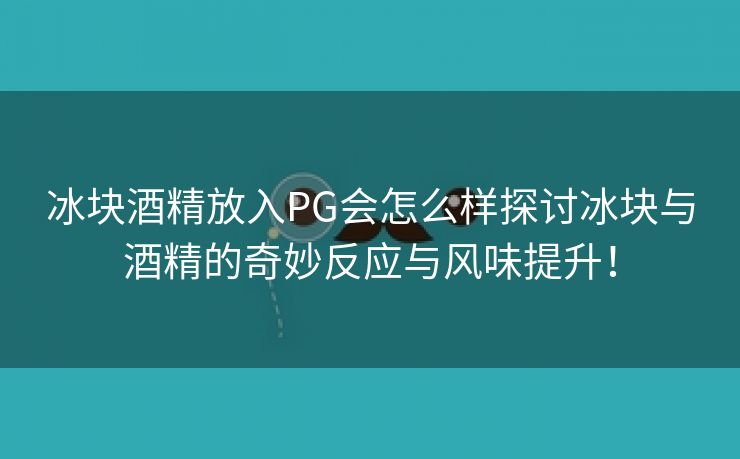 冰块酒精放入PG会怎么样探讨冰块与酒精的奇妙反应与风味提升！