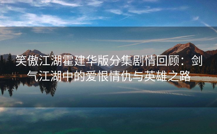 笑傲江湖霍建华版分集剧情回顾：剑气江湖中的爱恨情仇与英雄之路