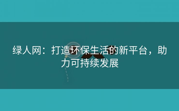 绿人网：打造环保生活的新平台，助力可持续发展