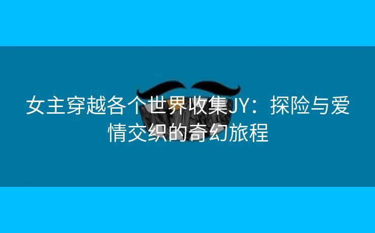 女主穿越各个世界收集JY：探险与爱情交织的奇幻旅程