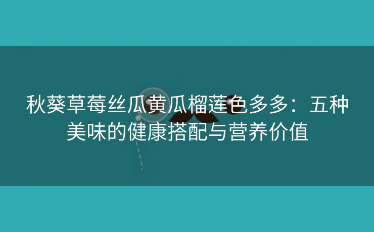 秋葵草莓丝瓜黄瓜榴莲色多多：五种美味的健康搭配与营养价值