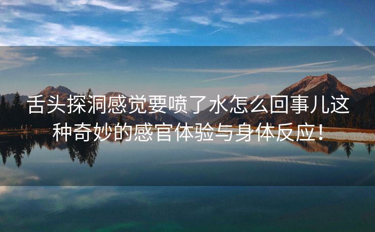 舌头探洞感觉要喷了水怎么回事儿这种奇妙的感官体验与身体反应！