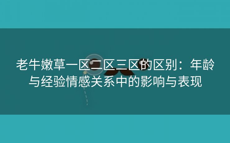 老牛嫩草一区二区三区的区别：年龄与经验情感关系中的影响与表现