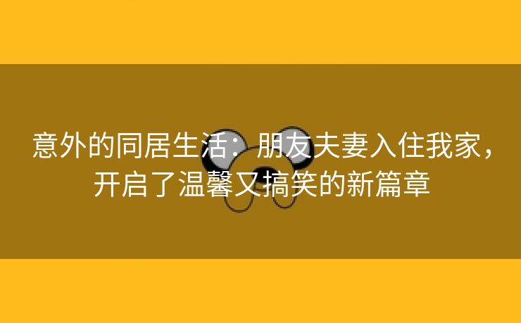 意外的同居生活：朋友夫妻入住我家，开启了温馨又搞笑的新篇章