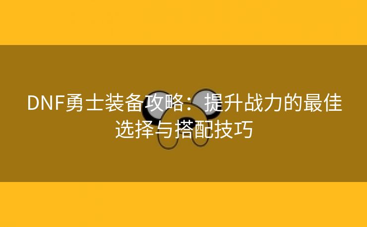 DNF勇士装备攻略：提升战力的最佳选择与搭配技巧