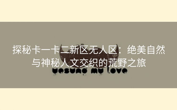 探秘卡一卡二新区无人区：绝美自然与神秘人文交织的荒野之旅