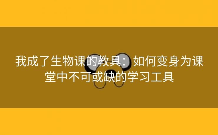 我成了生物课的教具：如何变身为课堂中不可或缺的学习工具