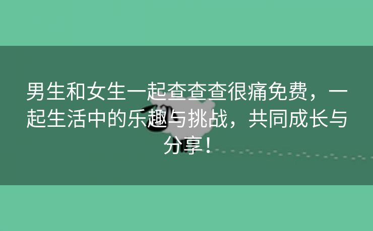 男生和女生一起查查查很痛免费，一起生活中的乐趣与挑战，共同成长与分享！