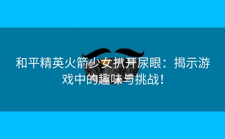 和平精英火箭少女扒开尿眼：揭示游戏中的趣味与挑战！