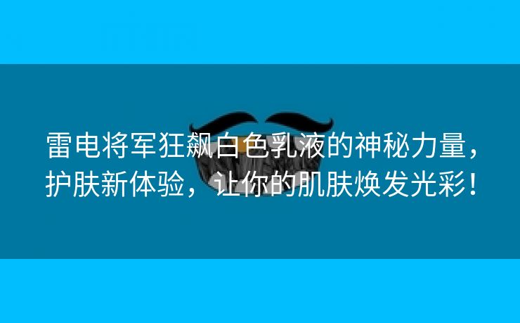 雷电将军狂飙白色乳液的神秘力量，护肤新体验，让你的肌肤焕发光彩！