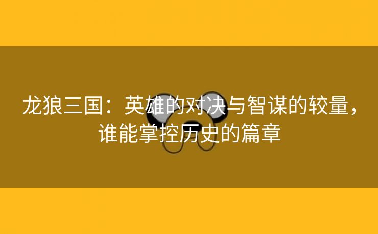 龙狼三国：英雄的对决与智谋的较量，谁能掌控历史的篇章