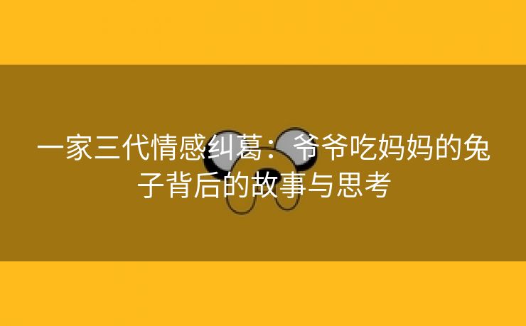 一家三代情感纠葛：爷爷吃妈妈的兔子背后的故事与思考