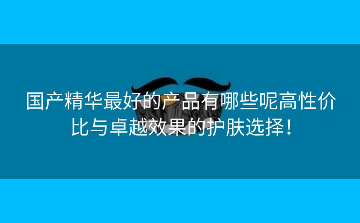 国产精华最好的产品有哪些呢高性价比与卓越效果的护肤选择！