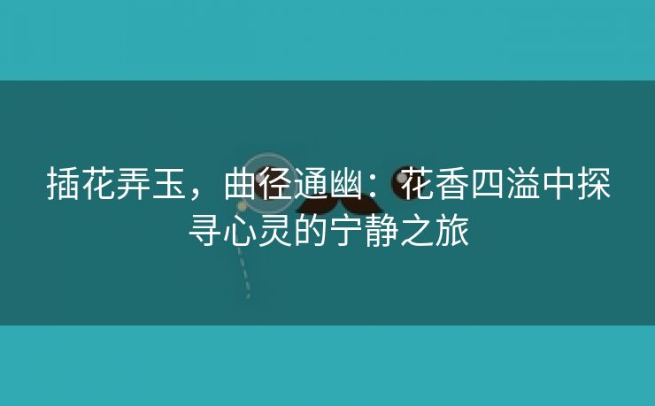 插花弄玉，曲径通幽：花香四溢中探寻心灵的宁静之旅