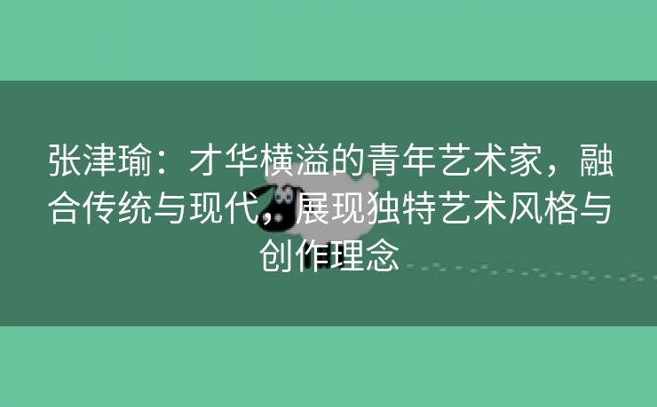 张津瑜：才华横溢的青年艺术家，融合传统与现代，展现独特艺术风格与创作理念