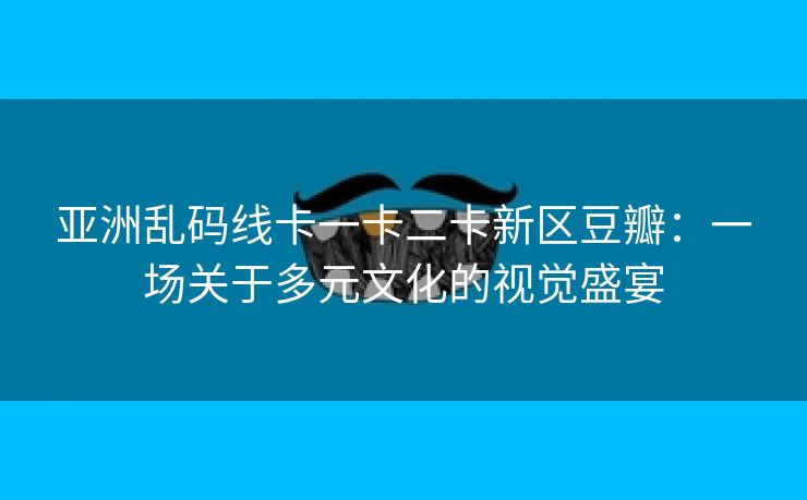 亚洲乱码线卡一卡二卡新区豆瓣：一场关于多元文化的视觉盛宴