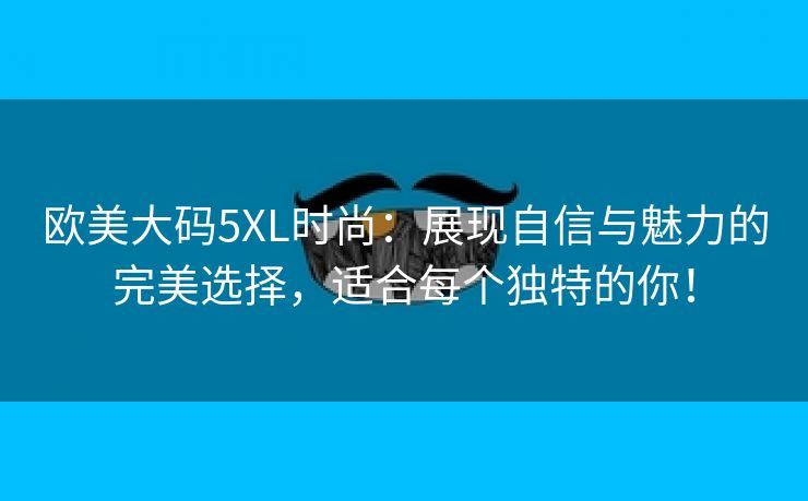 欧美大码5XL时尚：展现自信与魅力的完美选择，适合每个独特的你！