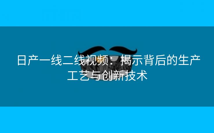 日产一线二线视频：揭示背后的生产工艺与创新技术