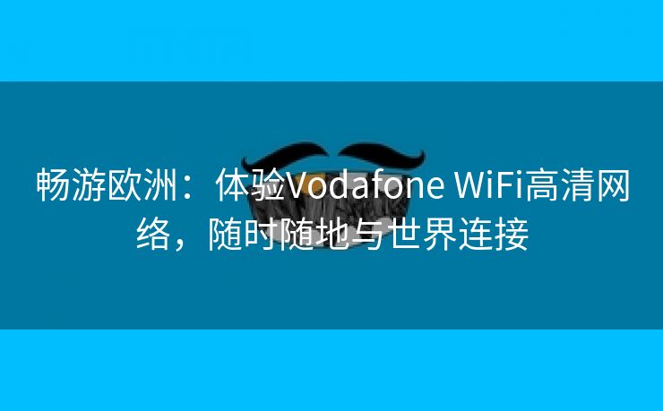 畅游欧洲：体验Vodafone WiFi高清网络，随时随地与世界连接