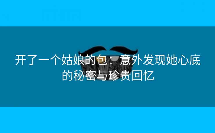 开了一个姑娘的包：意外发现她心底的秘密与珍贵回忆