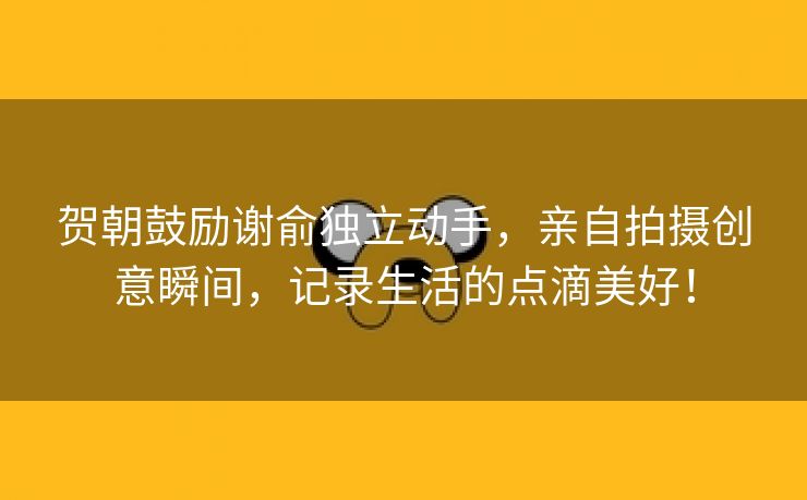 贺朝鼓励谢俞独立动手，亲自拍摄创意瞬间，记录生活的点滴美好！