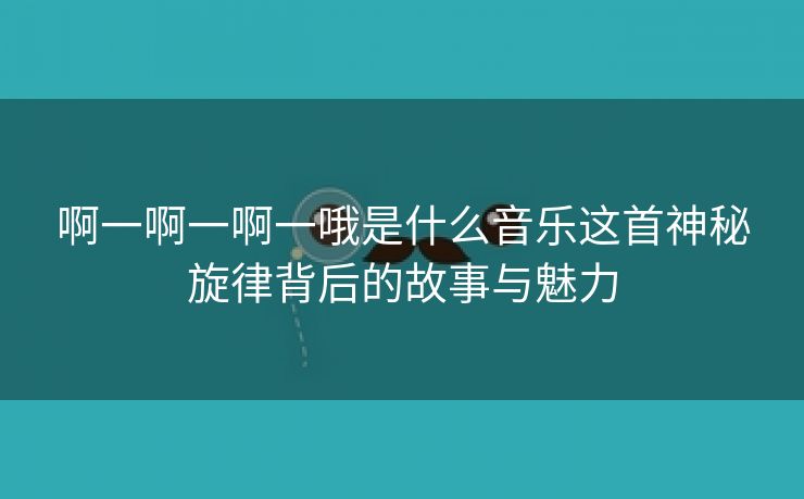 啊一啊一啊一哦是什么音乐这首神秘旋律背后的故事与魅力