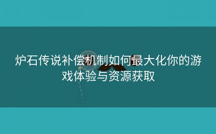 炉石传说补偿机制如何最大化你的游戏体验与资源获取