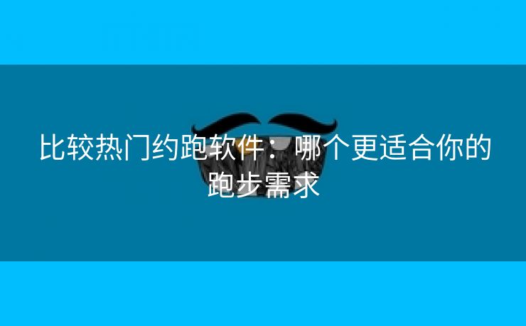 比较热门约跑软件：哪个更适合你的跑步需求