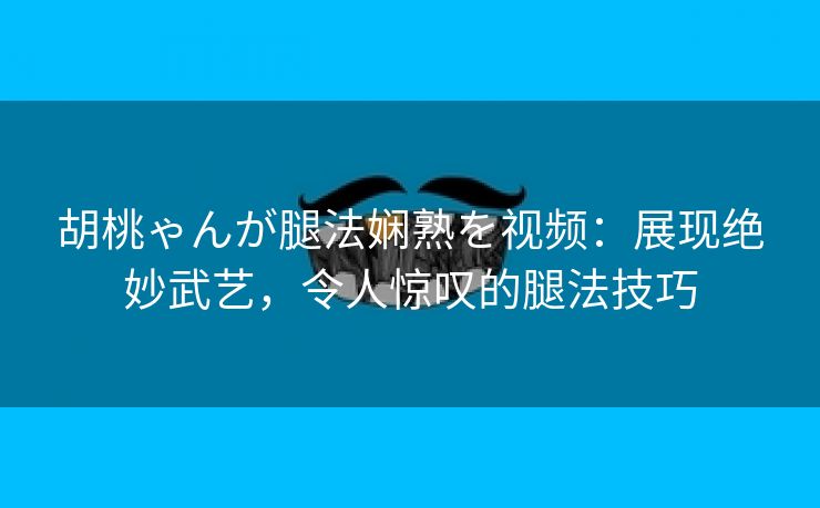 胡桃ゃんが腿法娴熟を视频：展现绝妙武艺，令人惊叹的腿法技巧