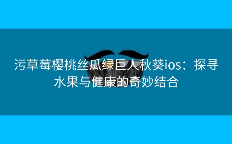 污草莓樱桃丝瓜绿巨人秋葵ios：探寻水果与健康的奇妙结合