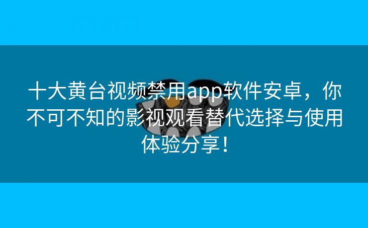 十大黄台视频禁用app软件安卓，你不可不知的影视观看替代选择与使用体验分享！