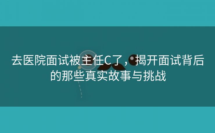 去医院面试被主任C了，揭开面试背后的那些真实故事与挑战