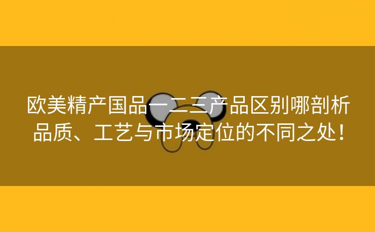 欧美精产国品一二三产品区别哪剖析品质、工艺与市场定位的不同之处！