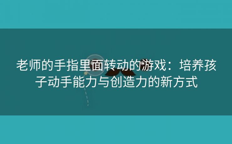 老师的手指里面转动的游戏：培养孩子动手能力与创造力的新方式