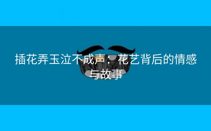 插花弄玉泣不成声：花艺背后的情感与故事