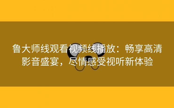 鲁大师线观看视频线播放：畅享高清影音盛宴，尽情感受视听新体验