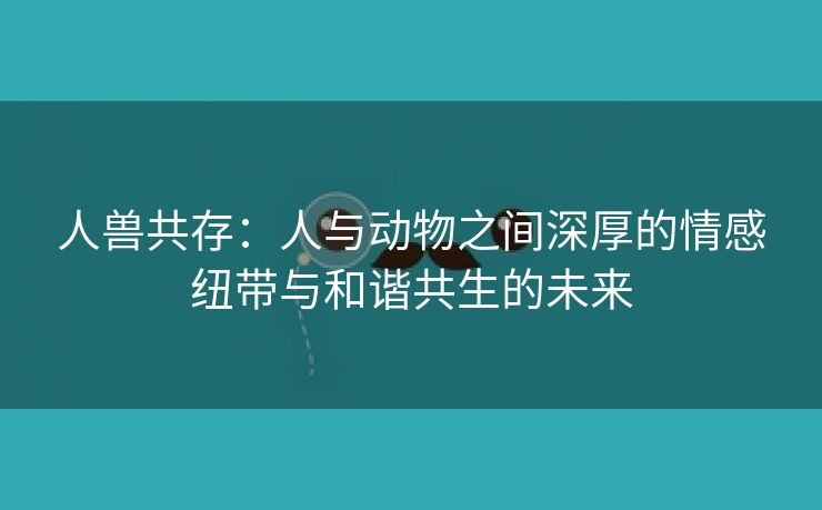 人兽共存：人与动物之间深厚的情感纽带与和谐共生的未来