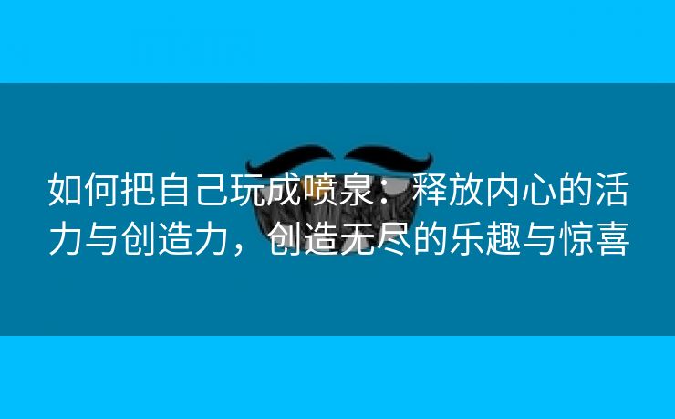 如何把自己玩成喷泉：释放内心的活力与创造力，创造无尽的乐趣与惊喜