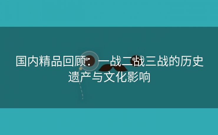 国内精品回顾：一战二战三战的历史遗产与文化影响