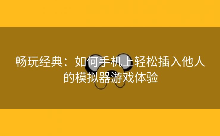 畅玩经典：如何手机上轻松插入他人的模拟器游戏体验