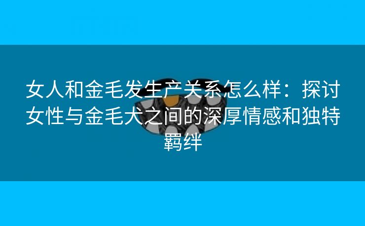 女人和金毛发生产关系怎么样：探讨女性与金毛犬之间的深厚情感和独特羁绊