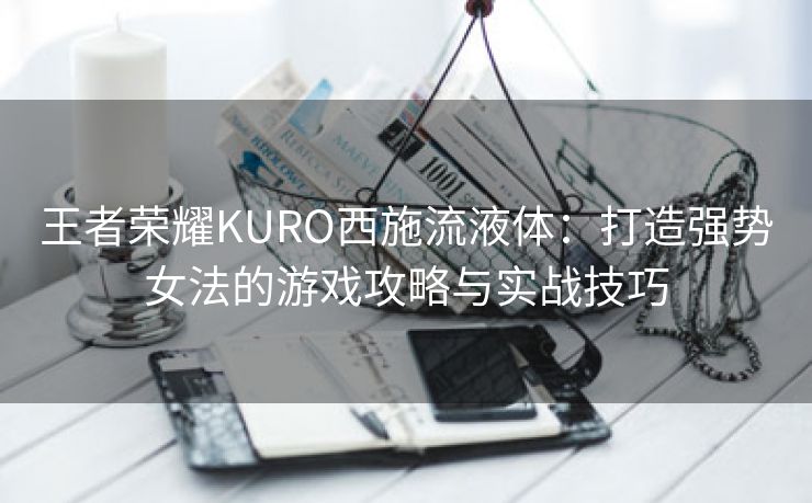 王者荣耀KURO西施流液体：打造强势女法的游戏攻略与实战技巧